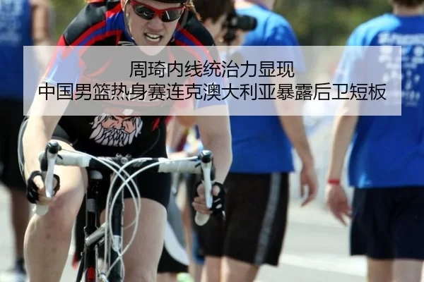 周琦内线统治力显现 中国男篮热身赛连克澳大利亚暴露后卫短板